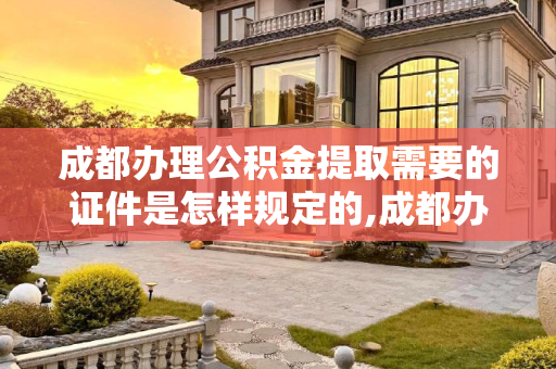 成都办理公积金提取需要的证件是怎样规定的,成都办理公积金提取需要的证件是怎样规定的
