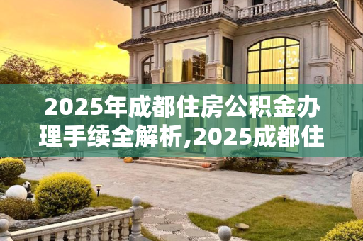 2025年成都住房公积金办理手续全解析,2025成都住房公积金办理手续包括哪些