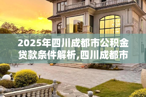 2025年四川成都市公积金贷款条件解析,四川成都市用公积金贷款的条件是什么2025