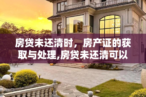 房贷未还清时，房产证的获取与处理,房贷未还清可以拿房产证吗
