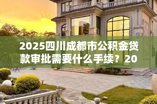 2025四川成都市公积金贷款审批需要什么手续？2025四川成都市公积金贷款审批需要什么手续