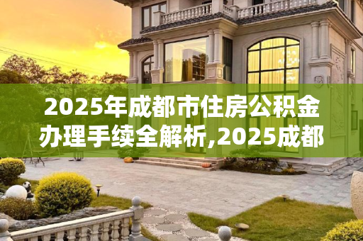 2025年成都市住房公积金办理手续全解析,2025成都市住房公积金办理手续是什么