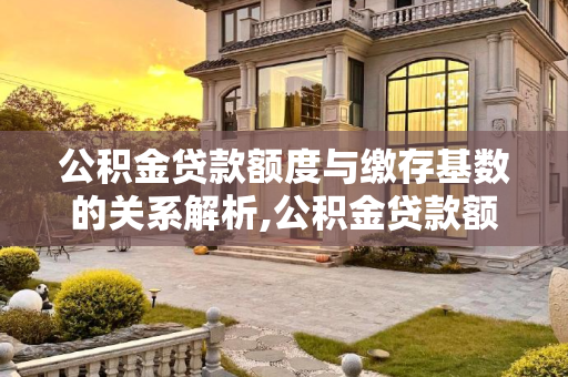公积金贷款额度与缴存基数的关系解析,公积金贷款额度和缴存基数有什么关系？