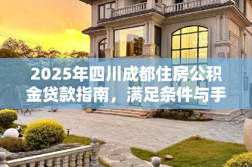 2025年四川成都住房公积金贷款指南，满足条件与手续全解析,四川成都住房公积金贷款要满足什么手续2025