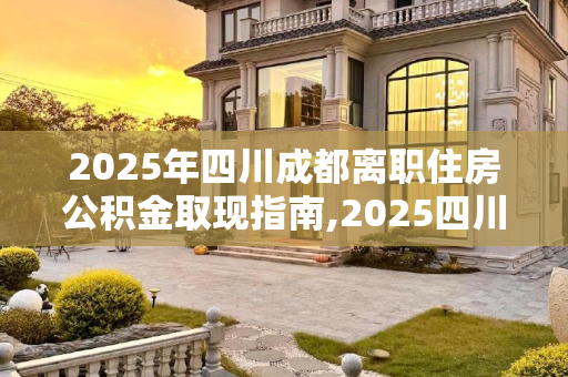 2025年四川成都离职住房公积金取现指南,2025四川成都离职住房公积金取现满足手续有哪些
