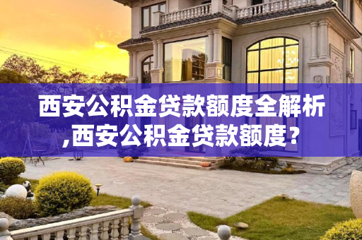 西安公积金贷款额度全解析,西安公积金贷款额度？