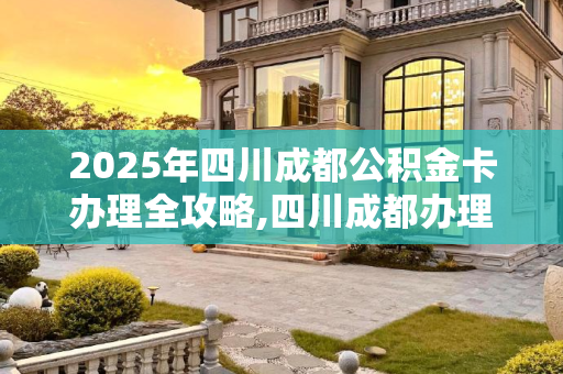 2025年四川成都公积金卡办理全攻略,四川成都办理公积金卡程序是什么2025