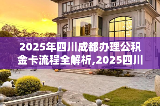 2025年四川成都办理公积金卡流程全解析,2025四川成都办理公积金卡流程包括什么