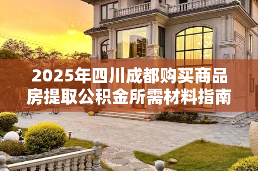 2025年四川成都购买商品房提取公积金所需材料指南,2025四川成都买商品房提取公积金要什么材料