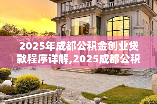 2025年成都公积金创业贷款程序详解,2025成都公积金创业贷款有哪些程序