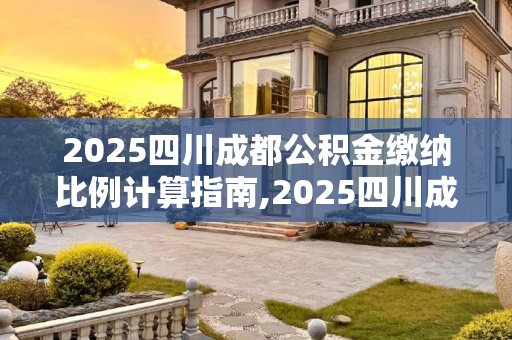 2025四川成都公积金缴纳比例计算指南,2025四川成都公积金缴纳比例该怎么计算