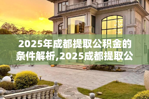 2025年成都提取公积金的条件解析,2025成都提取公积金满足条件有哪些