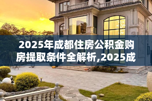 2025年成都住房公积金购房提取条件全解析,2025成都住房公积金购房提取条件包括哪些