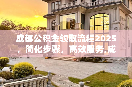 成都公积金领取流程2025，简化步骤，高效服务,成都公积金领取有哪些流程2025