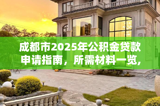 成都市2025年公积金贷款申请指南，所需材料一览,成都市公积金贷款需要满足的材料有哪些2025