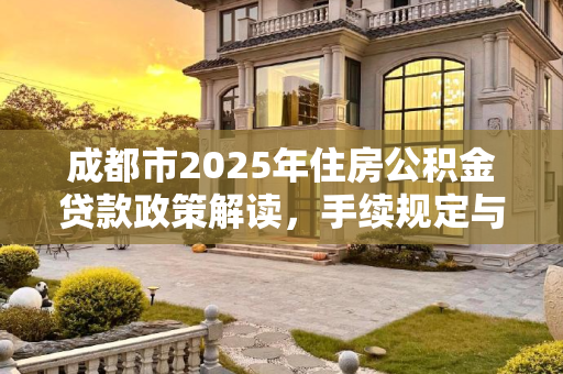 成都市2025年住房公积金贷款政策解读，手续规定与流程指南,成都市住房公积金贷款需要满足的手续是怎样规定的2025