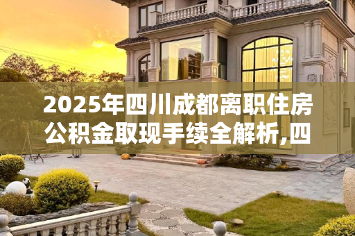 2025年四川成都离职住房公积金取现手续全解析,四川成都离职住房公积金取现手续包含哪些2025