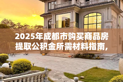2025年成都市购买商品房提取公积金所需材料指南,2025成都市买商品房提取公积金需要的材料是什么