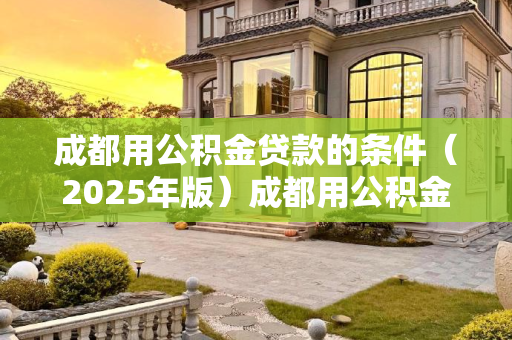 成都用公积金贷款的条件（2025年版）成都用公积金贷款的条件包含哪些2025