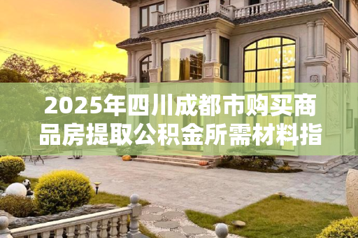 2025年四川成都市购买商品房提取公积金所需材料指南,四川成都市买商品房提取公积金需要什么材料2025