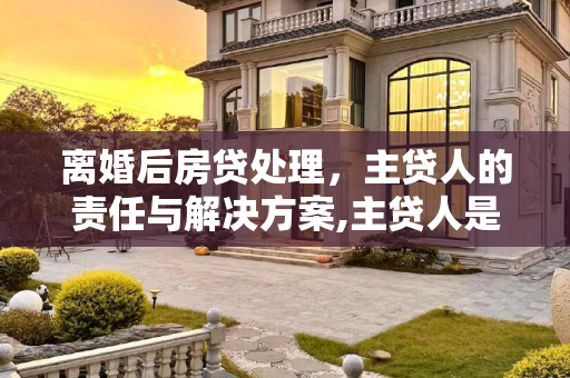 离婚后房贷处理，主贷人的责任与解决方案,主贷人是我离婚了房贷怎么办