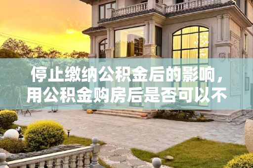 停止缴纳公积金后的影响，用公积金购房后是否可以不再缴纳公积金？用公积金买了房以后不交公积金了可以吗