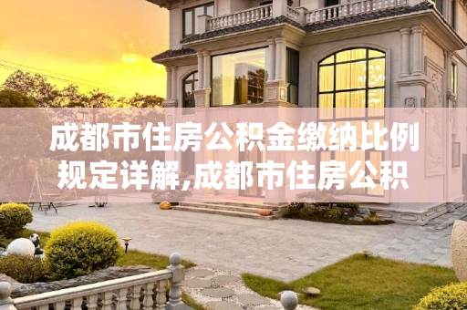 成都市住房公积金缴纳比例规定详解,成都市住房公积金缴纳比例是如何规定的