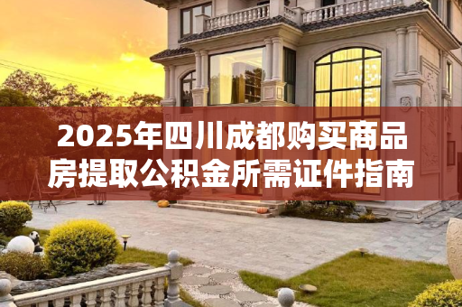 2025年四川成都购买商品房提取公积金所需证件指南,四川成都买商品房提取公积金证件有哪些2025