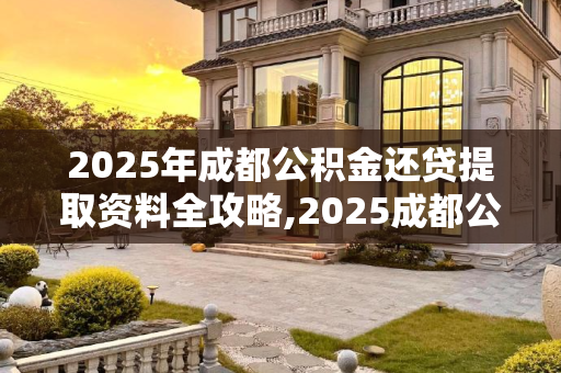 2025年成都公积金还贷提取资料全攻略,2025成都公积金还贷提取资料包含哪些