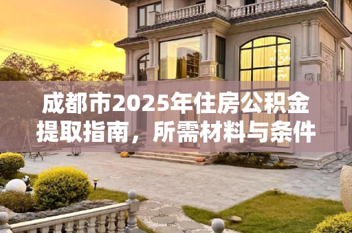 成都市2025年住房公积金提取指南，所需材料与条件,2025成都市住房公积金提取需要些什么有哪些条件