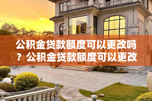 公积金贷款额度可以更改吗？公积金贷款额度可以更改吗