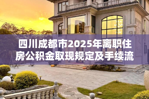 四川成都市2025年离职住房公积金取现规定及手续流程解析,四川成都市离职住房公积金取现需要满足的手续是怎样规定的2025