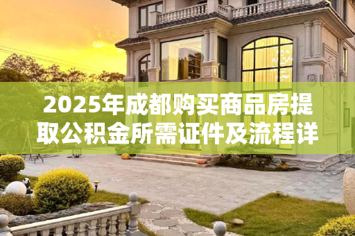 2025年成都购买商品房提取公积金所需证件及流程详解,成都买商品房提取公积金满足证件有哪些2025