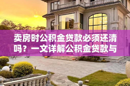 卖房时公积金贷款必须还清吗？一文详解公积金贷款与房产交易的关系,卖房公积金贷款必须还清吗