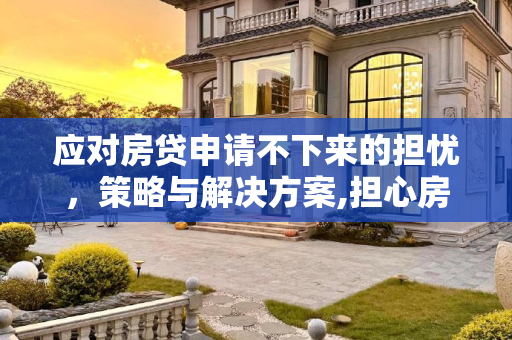 应对房贷申请不下来的担忧，策略与解决方案,担心房贷下不来怎么办