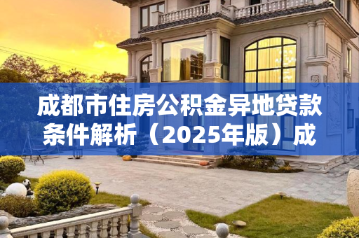 成都市住房公积金异地贷款条件解析（2025年版）成都市住房公积金异地贷款需要哪些条件2025