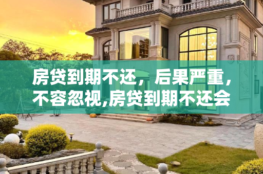 房贷到期不还，后果严重，不容忽视,房贷到期不还会产生什么后果