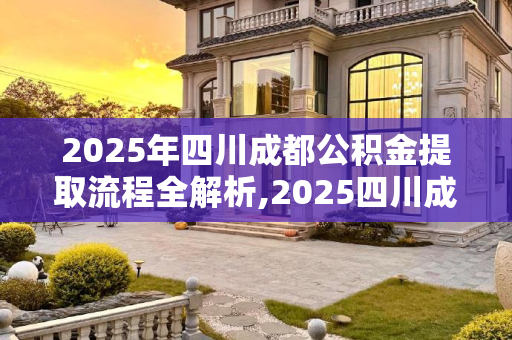 2025年四川成都公积金提取流程全解析,2025四川成都公积金提取满足流程有哪些