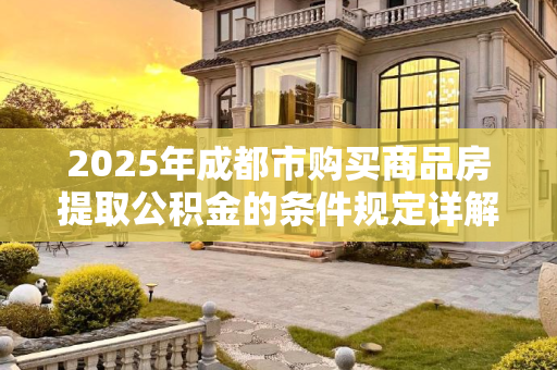 2025年成都市购买商品房提取公积金的条件规定详解,2025成都市购买商品房提取公积金条件的规定是什么