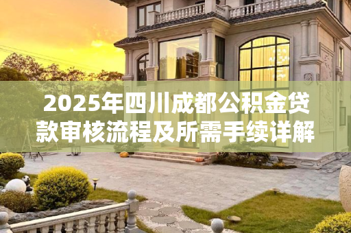 2025年四川成都公积金贷款审核流程及所需手续详解,四川成都公积金贷款审核需要什么手续2025