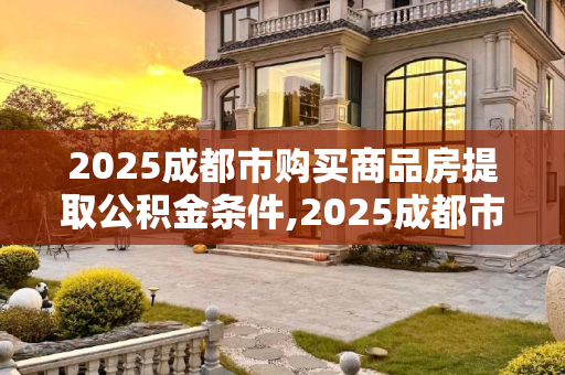 2025成都市购买商品房提取公积金条件,2025成都市购买商品房提取公积金条件包括哪些