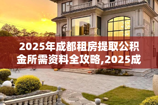 2025年成都租房提取公积金所需资料全攻略,2025成都租房提取公积金有哪些资料