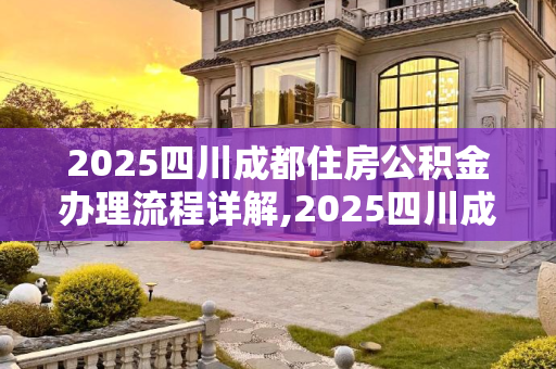 2025四川成都住房公积金办理流程详解,2025四川成都住房公积金办理需要满足的流程是怎样规定的