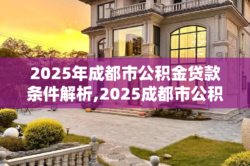 2025年成都市公积金贷款条件解析,2025成都市公积金贷款有什么条件