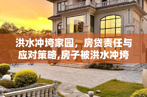 洪水冲垮家园，房贷责任与应对策略,房子被洪水冲垮了还要还房贷吗