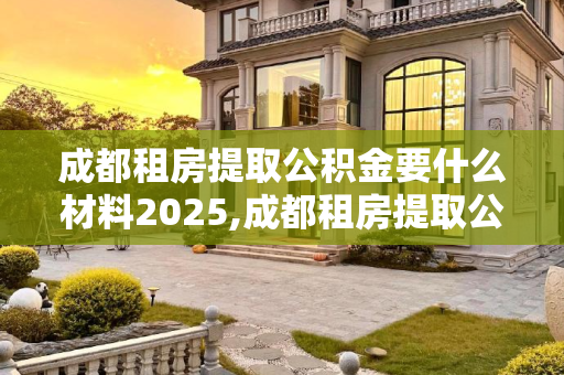 成都租房提取公积金要什么材料2025,成都租房提取公积金要什么材料2025