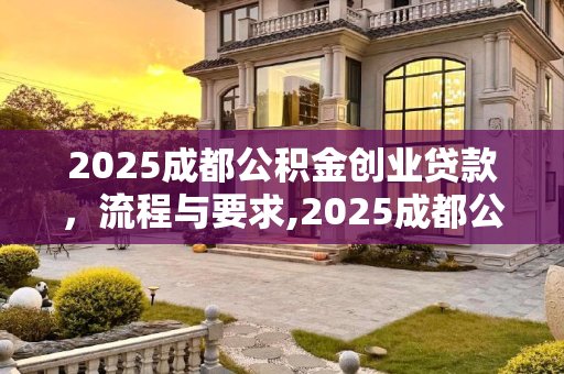 2025成都公积金创业贷款，流程与要求,2025成都公积金创业贷款需要哪些流程