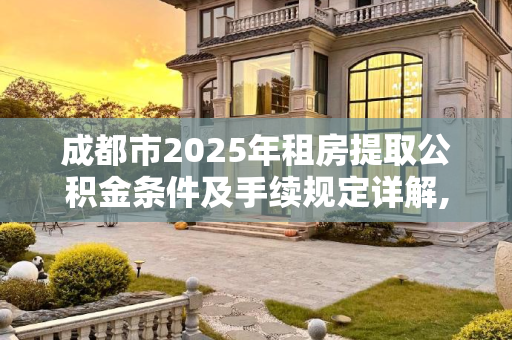 成都市2025年租房提取公积金条件及手续规定详解,成都市租房提取公积金条件及需要满足的手续是怎样规定的2025