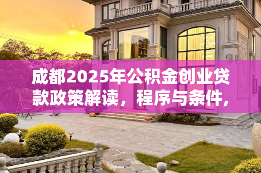 成都2025年公积金创业贷款政策解读，程序与条件,成都公积金创业贷款需要满足的程序是怎样规定的2025
