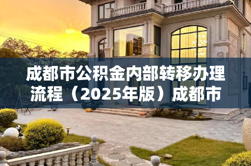 成都市公积金内部转移办理流程（2025年版）成都市公积金内部转移办理流程包含哪些2025